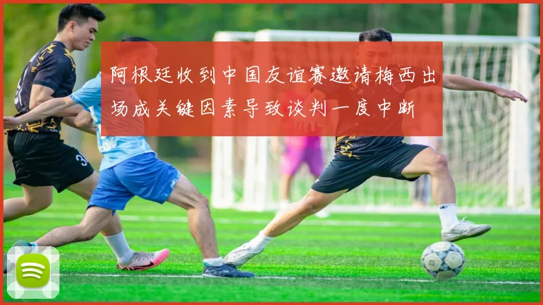 阿根廷收到中国友谊赛邀请梅西出场成关键因素导致谈判一度中断